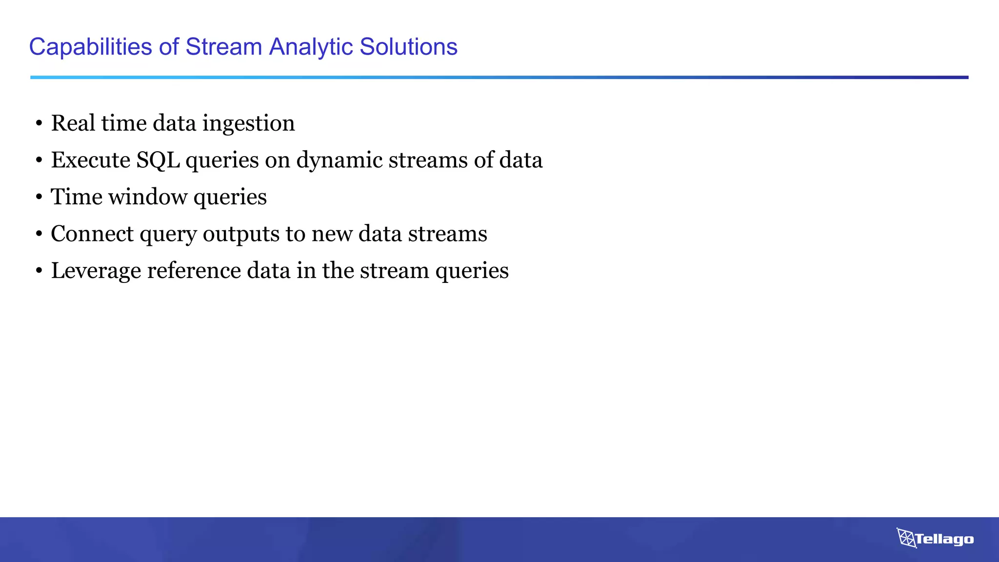 • Real time data ingestion
• Execute SQL queries on dynamic streams of data
• Time window queries
• Connect query outputs to new data streams
• Leverage reference data in the stream queries
Capabilities of Stream Analytic Solutions
 