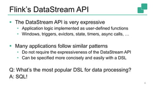 Flink’s DataStream API
 The DataStream API is very expressive
• Application logic implemented as user-defined functions
• Windows, triggers, evictors, state, timers, async calls, …
 Many applications follow similar patterns
• Do not require the expressiveness of the DataStream API
• Can be specified more concisely and easily with a DSL
Q: What’s the most popular DSL for data processing?
A: SQL!
4
 