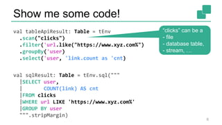 Show me some code!
val tableApiResult: Table = tEnv
.scan("clicks")
.filter('url.like("https://www.xyz.com%")
.groupBy('user)
.select('user, 'link.count as 'cnt)
val sqlResult: Table = tEnv.sql("""
|SELECT user,
| COUNT(link) AS cnt
|FROM clicks
|WHERE url LIKE 'https://www.xyz.com%'
|GROUP BY user
""".stripMargin)
6
“clicks” can be a
- file
- database table,
- stream, …
 