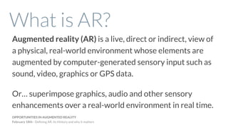 What is AR?
Augmented reality (AR) is a live, direct or indirect, view of
a physical, real-world environment whose elements are
augmented by computer-generated sensory input such as
sound, video, graphics or GPS data.
Or… superimpose graphics, audio and other sensory
enhancements over a real-world environment in real time.
OPPORTUNITIES IN AUGMENTED REALITY
February 18th - Deﬁning AR, its History and why it matters
 
