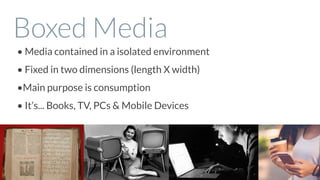 Boxed Media
• Media contained in a isolated environment
• Fixed in two dimensions (length X width)
•Main purpose is consumption
• It’s... Books, TV, PCs & Mobile Devices
 