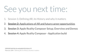 See you next time:
1. Session 1: Deﬁning AR, its History and why it matters
2. Session 2: Applications of AR and future career opportunities
3. Session 3: Apple Reality Composer Setup, Overview and Demos
4. Session 4: Apple Reality Composer - Application build
OPPORTUNITIES IN AUGMENTED REALITY
February 18th - Deﬁning AR, its History and why it matters
 