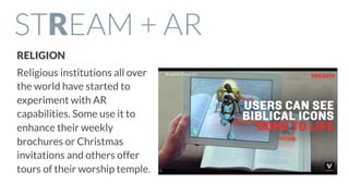 STREAM + AR
RELIGION
Religious institutions all over
the world have started to
experiment with AR
capabilities. Some use it to
enhance their weekly
brochures or Christmas
invitations and others offer
tours of their worship temple.
 
