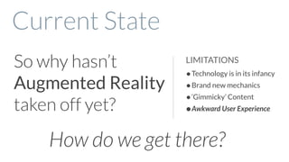 So why hasn’t
Augmented Reality
taken off yet?
Current State
•Technology is in its infancy
•Brand new mechanics
•‘Gimmicky’ Content
•Awkward User Experience
LIMITATIONS
How do we get there?
 