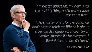 “I’m excited about AR. My view is it’s
the next big thing, and it will pervade
our entire lives”
“The smartphone is for everyone, we
don’t have to think the iPhone is about
a certain demographic, or country or
vertical market: it’s for everyone. I
think AR is that big, it’s huge.”
- Tim Cook, Apple CEO
 
