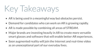 Key Takeaways
• AR is being used in a meaningful way but obstacles persist.
• Demand for candidates who can work on AR is growing rapidly.
• AR is made possible by combining all areas of STREAM.
• Major brands are investing heavily in AR to create more versatile
smart glasses and software that will enable better AR experiences.
• Soon augmented reality will join the Internet and real-time video
as an unexceptional part of our everyday lives.
 