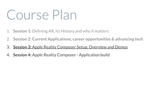Course Plan
1. Session 1: Deﬁning AR, its History and why it matters
2. Session 2: Current Applications, career opportunities & advancing tech
3. Session 3: Apple Reality Composer Setup, Overview and Demos
4. Session 4: Apple Reality Composer - Application build
 
