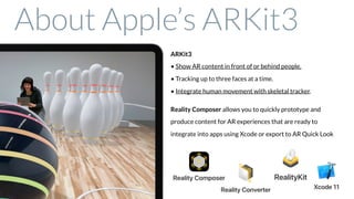 ARKit3 
• Show AR content in front of or behind people.
• Tracking up to three faces at a time.
• Integrate human movement with skeletal tracker.
Reality Composer allows you to quickly prototype and
produce content for AR experiences that are ready to
integrate into apps using Xcode or export to AR Quick Look
About Apple’s ARKit3
 