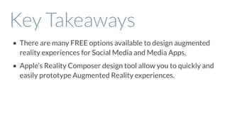 Key Takeaways
• There are many FREE options available to design augmented
reality experiences for Social Media and Media Apps.
• Apple’s Reality Composer design tool allow you to quickly and
easily prototype Augmented Reality experiences.
 