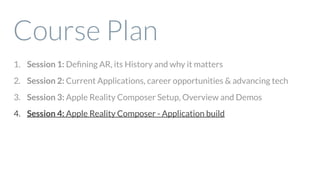 Course Plan
1. Session 1: Deﬁning AR, its History and why it matters
2. Session 2: Current Applications, career opportunities & advancing tech
3. Session 3: Apple Reality Composer Setup, Overview and Demos
4. Session 4: Apple Reality Composer - Application build
 