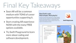 Final Key Takeaways
• Soon AR will be a common
medium with TONS of career
opportunities supporting it.
• Start creating AR experience
NOW with the many FREE
options available.
• Try Swift Playground to learn
more about coding and
software development.
Swift Playgrounds
 