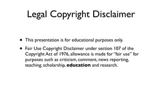 Legal Copyright Disclaimer
• This presentation is for educational purposes only.
• Fair Use Copyright Disclaimer under section 107 of the
Copyright Act of 1976, allowance is made for “fair use” for
purposes such as criticism, comment, news reporting,
teaching, scholarship, education and research.
 