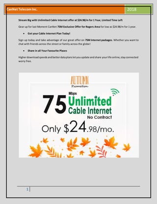 1
CanNet TelecomInc. 2018
Stream Big with Unlimited Cable Internet offer at $24.98/m for 1 Year, Limited Time Left
Gear up for last Moment CanNet 75M Exclusive Offer for Rogers Area for low as $24.98/m for 1 year.
 Get your Cable Internet Plan Today!
Sign up today and take advantage of our great offer on 75M Internet packages. Whether you want to
chat with friends across the street or family across the globe!
 Share in all Your Favourite Places
Higherdownloadspeedsandbetterdataplansletyouupdate andshare yourlife online,stayconnected
worry free.
 