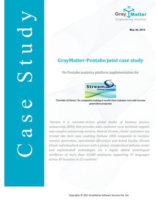 GrayMatter-Pentaho joint case study
On Pentaho analytics platform implementation for
"Provider of Choice" for companies looking at world-class customer care and revenue
generation programs
May 30, 2013
Copyrights © 2012 GrayMatter Software Services Pvt. Ltd.
C
a
s
e
S
t
u
d
y
“Stream is a customer-driven global leader of business process
outsourcing (BPO) that provides sales, customer care, technical support
and complex outsourcing services. Here at Stream, clients’ customers are
treated like their own, enabling Fortune 1000 companies to increase
revenue generation, operational efficiencies and brand loyalty. Stream
blends individualized services with a global, standardized delivery model
and sophisticated technologies via a highly skilled multilingual
workforce of more than 33,000 employees supporting 35 languages
across 49 locations in 22 countries”
 