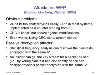 Attacks on WEP (Borisov, Goldberg, Wagner, 2000) Obvious problems: 24-bit IV too shot; recycles easily. (And in most systems, implemented as a counter starting from 0.) CRC is linear; not secure against modifications. Even worse: Using CRC with a stream cipher. Passive decryption attacks: Statistical frequency analysis can discover the plaintexts encrypted with the same IV. An insider can get the key stream for a packet he sent (i.e., by xoring plaintext and ciphertext); hence can decrypt anyone’s packet encrypted with the same IV. CS519, © A.Selcuk Stream Ciphers 