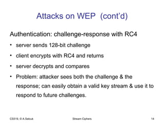 Attacks on WEP  (cont’d) Authentication: challenge-response with RC4 server sends 128-bit challenge client encrypts with RC4 and returns server decrypts and compares Problem: attacker sees both the challenge & the response; can easily obtain a valid key stream & use it to respond to future challenges. CS519, © A.Selcuk Stream Ciphers 