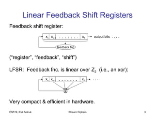 Linear Feedback Shift Registers Feedback shift register: (“register”, “feedback”, “shift”) LFSR:  Feedback fnc. is linear over Z 2   (i.e., an xor): Very compact & efficient in hardware. CS519, © A.Selcuk Stream Ciphers x n x n-1 x 1 . . . . . . . feedback fnc. output bits  . . . . x n x n-1 x 1 . . . . . . . . . . .  