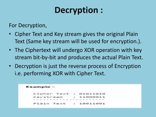 Decryption :
For Decryption,
• Cipher Text and Key stream gives the original Plain
Text (Same key stream will be used for encryption.).
• The Ciphertext will undergo XOR operation with key
stream bit-by-bit and produces the actual Plain Text.
• Decryption is just the reverse process of Encryption
i.e. performing XOR with Cipher Text.
 