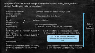 Program of class student having data member having rollno,name,address.
Accept And Display data for one object
#include<iostream.h> //stream header file and its library is used
#include<conio.h>
class student //class as student is declared.
{
Int roll; variables initialized
Char name[20];
Public: //Access specified as public.
Void accept() // “istream “ is used to accept data from user.
{
Cout<<“n Enter the Name Of student:-”; // cout operator is used to display on screen
Cin>>name; // cin operator is used to stored vale on disk,
Cout<<“n Enter the roll no of student:-”;
Cin >>roll;
}
Void display()
{
Cout<<“n Name of Student :-”<< name; // cout operator is used to display on screen
Cout<<“n Roll No Of Student:-”<<roll; // cout operator is used to display on screen
}
“<<“ & “>>” operator are used for
insertion and extraction of data from
file .
Bottom
Up
Approach
 