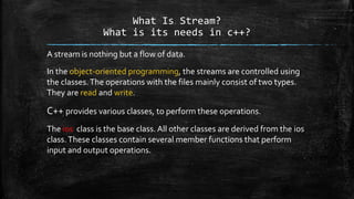 What Is Stream?
What is its needs in c++?
A stream is nothing but a flow of data.
In the object-oriented programming, the streams are controlled using
the classes.The operations with the files mainly consist of two types.
They are read and write.
C++ provides various classes, to perform these operations.
The ios class is the base class. All other classes are derived from the ios
class.These classes contain several member functions that perform
input and output operations.
 