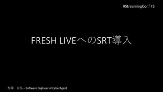 FRESH LIVEへのSRT導入
#StreamingConf #5
松澤 友弘 – Software Engineer at CyberAgent
 