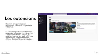 Les extensions
Des mini-programmes qui
permettent d’enrichir l’expérience
vidéo live.
Le streamer peut ainsi notamment
gérer des sondages, donner accès
à des informations à propos du
paramétrage de ses jeux, offrir des
informations complémentaires,
afficher des overlay dynamiques…
 