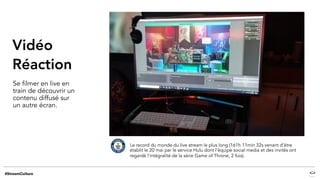 Vidéo
Réaction
Se filmer en live en
train de découvrir un
contenu diffusé sur
un autre écran.
Le record du monde du live stream le plus long (161h 11min 32s venant d’être
établit le 20 mai par le service Hulu dont l’équipe social media et des invités ont
regardé l’intégralité de la série Game of Throne, 2 fois).
 