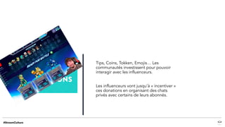 Tips, Coins, Tokken, Emojis… Les
communautés investissent pour pouvoir
interagir avec les influenceurs.
Les influenceurs vont jusqu’à « incentiver »
ces donations en organisant des chats
privés avec certains de leurs abonnés.
 