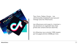 Tips, Coins, Tokken, Emojis… Les
communautés investissent pour pouvoir
interagir avec les influenceurs.
Les influenceurs vont jusqu’à « incentiver »
ces donations en organisant des chats
privés avec certains de leurs abonnés.
Un influenceur qui a environ 145K viewers
par live gagne environ 2500$ par mois.
 