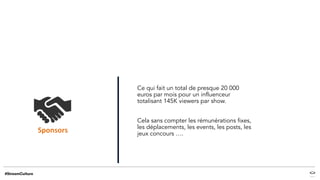 Ce qui fait un total de presque 20 000
euros par mois pour un influenceur
totalisant 145K viewers par show.
Cela sans compter les rémunérations fixes,
les déplacements, les events, les posts, les
jeux concours ….
 