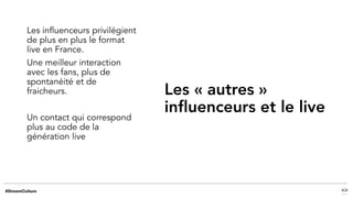 Les « autres »
influenceurs et le live
Les influenceurs privilégient
de plus en plus le format
live en France.
Une meilleur interaction
avec les fans, plus de
spontanéité et de
fraicheurs.
Un contact qui correspond
plus au code de la
génération live
 