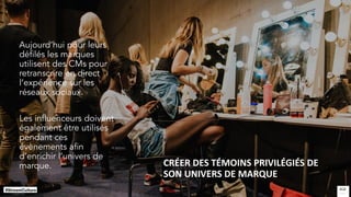 CRÉER DES TÉMOINS PRIVILÉGIÉS DE
SON UNIVERS DE MARQUE
Aujourd’hui pour leurs
défilés les marques
utilisent des CMs pour
retranscrire en direct
l’expérience sur les
réseaux sociaux.
Les influenceurs doivent
également être utilisés
pendant ces
évènements afin
d’enrichir l’univers de
marque.
 