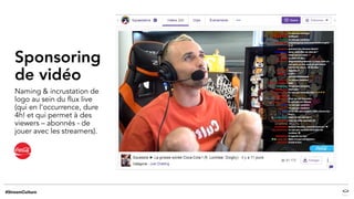 Sponsoring
de vidéo
Naming & incrustation de
logo au sein du flux live
(qui en l’occurrence, dure
4h! et qui permet à des
viewers – abonnés - de
jouer avec les streamers).
 