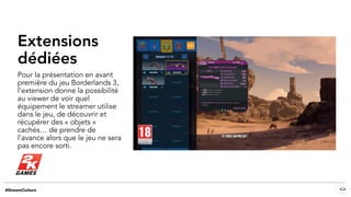 Extensions
dédiées
Pour la présentation en avant
première du jeu Borderlands 3,
l’extension donne la possibilité
au viewer de voir quel
équipement le streamer utilise
dans le jeu, de découvrir et
récupérer des « objets »
cachés… de prendre de
l’avance alors que le jeu ne sera
pas encore sorti.
 