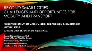 BEYOND SMART CITIES:
CHALLENGES AND OPPORTUNITIES FOR
MOBILITY AND TRANSPORT
Bahar Namaki Araghi, PhD.
Head of Smart Mobility Center
Technical University of Denmark
DTU Management Engineering
Mobile: +45 2098 4393, Email: banar@dtu.dk
Presented at: Smart Cities Global Technology & Investment
Summit 2018
27th and 28th of June in the Algiers CIC.
 