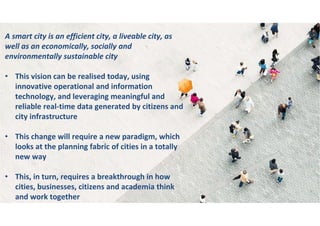 A smart city is an efficient city, a liveable city, as
well as an economically, socially and
environmentally sustainable city
• This vision can be realised today, using
innovative operational and information
technology, and leveraging meaningful and
reliable real-time data generated by citizens and
city infrastructure
• This change will require a new paradigm, which
looks at the planning fabric of cities in a totally
new way
• This, in turn, requires a breakthrough in how
cities, businesses, citizens and academia think
and work together
 