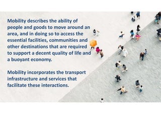 Mobility describes the ability of
people and goods to move around an
area, and in doing so to access the
essential facilities, communities and
other destinations that are required
to support a decent quality of life and
a buoyant economy.
Mobility incorporates the transport
infrastructure and services that
facilitate these interactions.
 