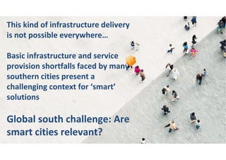 This kind of infrastructure delivery
is not possible everywhere…
Basic infrastructure and service
provision shortfalls faced by many
southern cities present a
challenging context for ‘smart’
solutions
Global south challenge: Are
smart cities relevant?
 