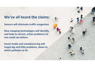 We've all heard the claims:
Sensors will eliminate traffic congestion
New mapping technologies will identify,
and help to correct, urban problems no
one could see before.
Social media and crowdsourcing will
target big and little problems, down to
which potholes to fix
 