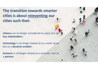 The transition towards smarter
cities is about reinventing our
cities such that:
citizens are no longer considered as users, but as
key stakeholders;
technology is no longer looked at as a static asset,
but as a dynamic enabler;
business is no longer viewed as a provider, but as
a partner;
 