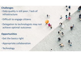 Challenges
▪Data quality is still poor / lack of
infrastructure
▪Difficult to engage citizens
▪Delegation to technologists may not
achieve optimal outcomes
Opportunities
▪Get the basics right
▪Appropriate collaboration
▪Technology
 