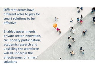 Different actors have
different roles to play for
smart solutions to be
effective
Enabled governments,
private sector innovation,
civil society participation,
academic research and
upskilling the workforce
will all underpin the
effectiveness of ‘smart’
solutions
 