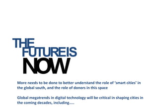 THE
More needs to be done to better understand the role of ‘smart cities’ in
the global south, and the role of donors in this space
Global megatrends in digital technology will be critical in shaping cities in
the coming decades, including…..
FUTUREIS
 