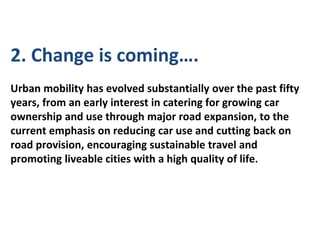 2. Change is coming….
Urban mobility has evolved substantially over the past fifty
years, from an early interest in catering for growing car
ownership and use through major road expansion, to the
current emphasis on reducing car use and cutting back on
road provision, encouraging sustainable travel and
promoting liveable cities with a high quality of life.
 