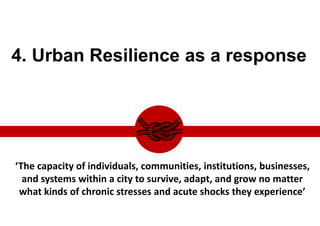 4. Urban Resilience as a response
“the capacity of individuals, communities, institutions, businesses, and systems within a city to survive, adapt, and grow no
matter what kinds of chronic stresses and acute shocks they experience.”
‘The capacity of individuals, communities, institutions, businesses,
and systems within a city to survive, adapt, and grow no matter
what kinds of chronic stresses and acute shocks they experience’
 