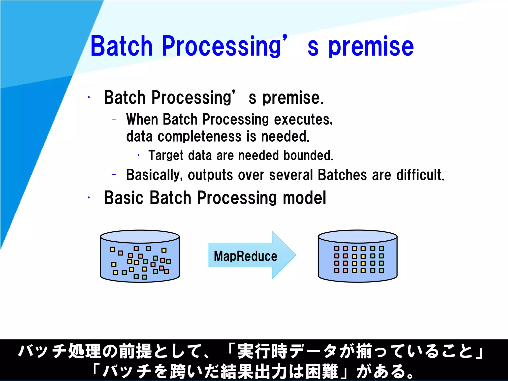 @kimutansk
Batch Processing’s premise
• Batch Processing’s premise.
– When Batch Processing executes,
data completeness is needed.
• Target data are needed bounded.
– Basically, outputs over several Batches are difficult.
• Basic Batch Processing model
バッチ処理の前提として、「実行時データが揃っていること」
「バッチを跨いだ結果出力は困難」がある。
MapReduce
 