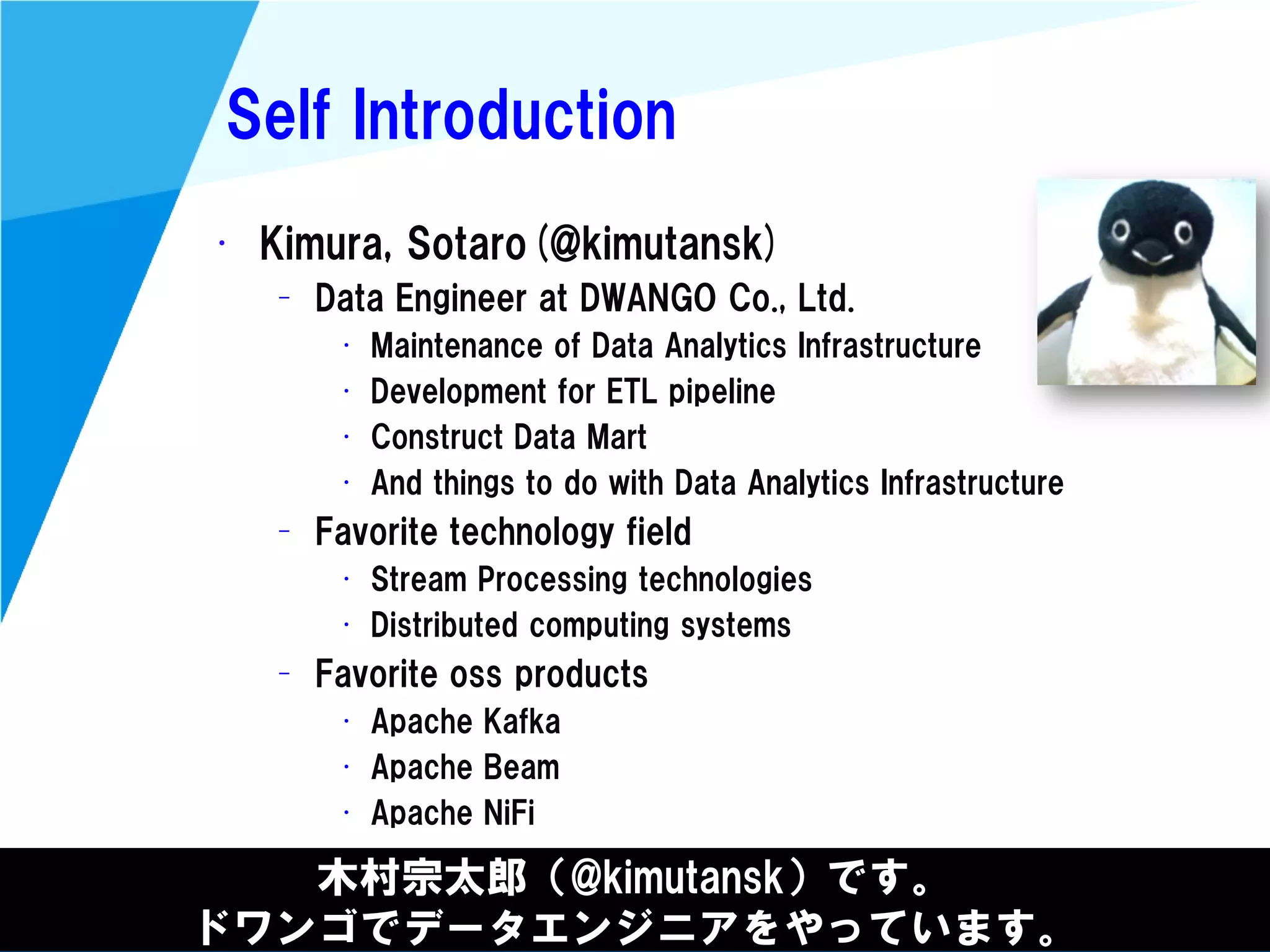 @kimutansk
Self Introduction
• Kimura, Sotaro(@kimutansk)
– Data Engineer at DWANGO Co., Ltd.
• Maintenance of Data Analytics Infrastructure
• Development for ETL pipeline
• Construct Data Mart
• And things to do with Data Analytics Infrastructure
– Favorite technology field
• Stream Processing technologies
• Distributed computing systems
– Favorite oss products
• Apache Kafka
• Apache Beam
• Apache NiFi
木村宗太郎（@kimutansk）です。
ドワンゴでデータエンジニアをやっています。
 