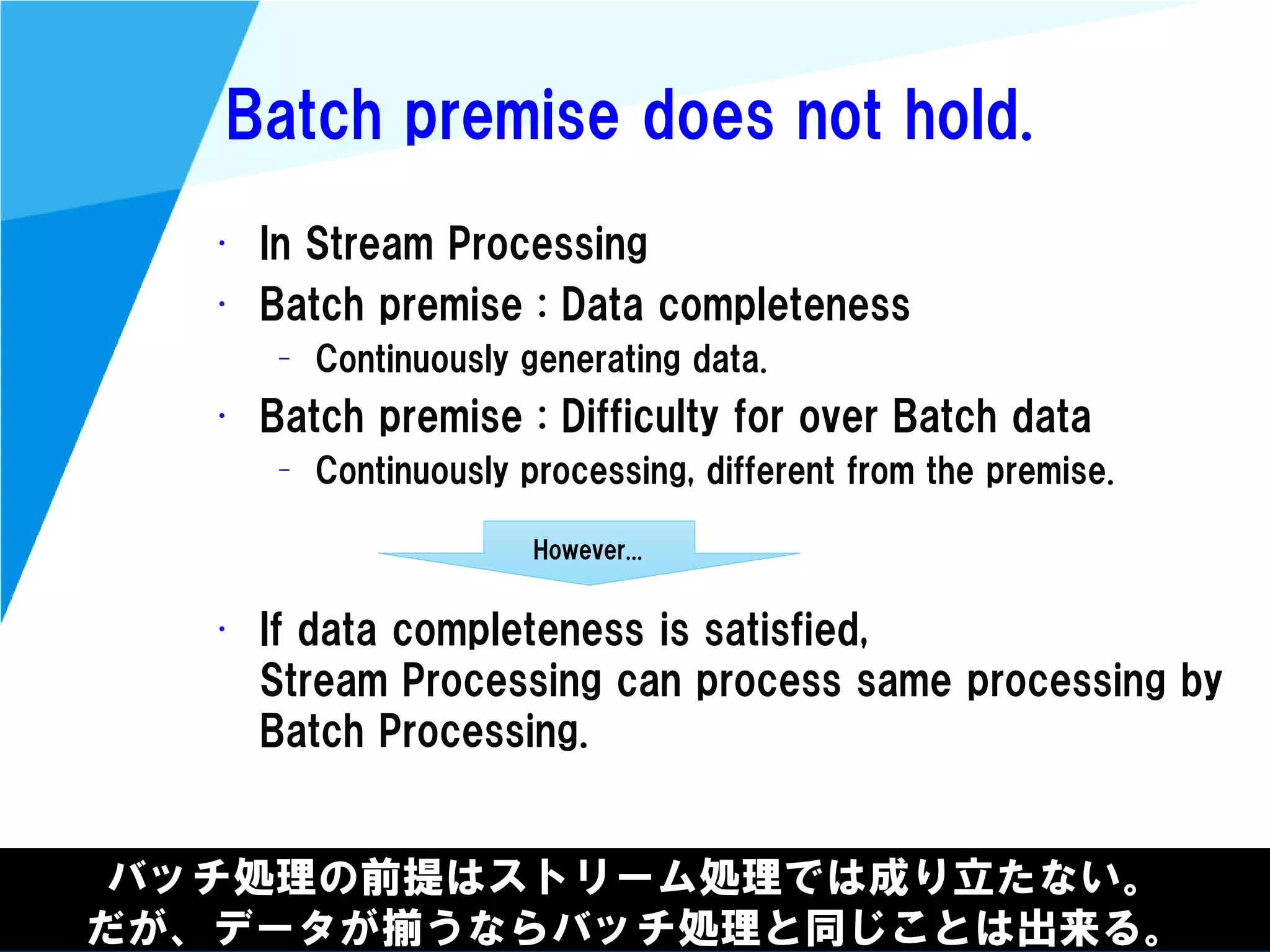 @kimutansk
Batch premise does not hold.
• In Stream Processing
• Batch premise : Data completeness
– Continuously generating data.
• Batch premise : Difficulty for over Batch data
– Continuously processing, different from the premise.
• If data completeness is satisfied,
Stream Processing can process same processing by
Batch Processing.
バッチ処理の前提はストリーム処理では成り立たない。
だが、データが揃うならバッチ処理と同じことは出来る。
However...
 