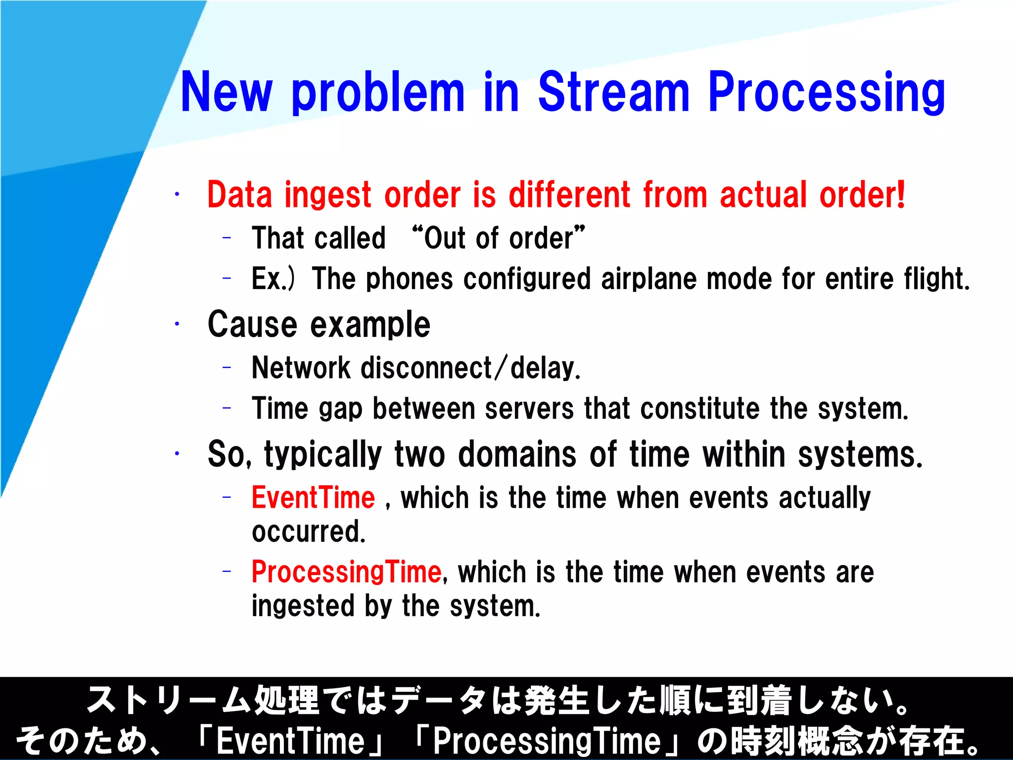 @kimutansk
New problem in Stream Processing
• Data ingest order is different from actual order!
– That called “Out of order”
– Ex.) The phones configured airplane mode for entire flight.
• Cause example
– Network disconnect/delay.
– Time gap between servers that constitute the system.
• So, typically two domains of time within systems.
– EventTime , which is the time when events actually
occurred.
– ProcessingTime, which is the time when events are
ingested by the system.
ストリーム処理ではデータは発生した順に到着しない。
そのため、「EventTime」「ProcessingTime」の時刻概念が存在。
 