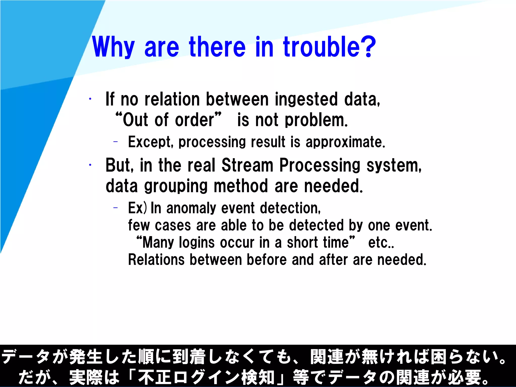 @kimutansk
Why are there in trouble?
• If no relation between ingested data,
“Out of order” is not problem.
– Except, processing result is approximate.
• But, in the real Stream Processing system,
data grouping method are needed.
– Ex)In anomaly event detection,
few cases are able to be detected by one event.
“Many logins occur in a short time” etc..
Relations between before and after are needed.
データが発生した順に到着しなくても、関連が無ければ困らない。
だが、実際は「不正ログイン検知」等でデータの関連が必要。
 